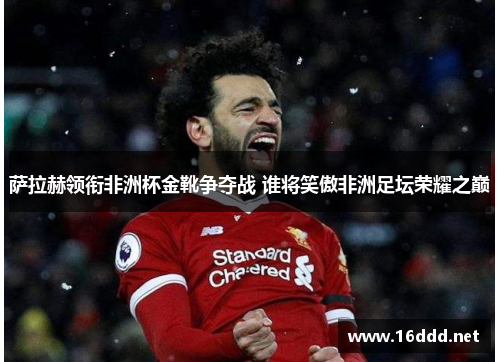 萨拉赫领衔非洲杯金靴争夺战 谁将笑傲非洲足坛荣耀之巅