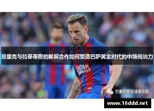 恩里克与拉基蒂奇的默契合作如何塑造巴萨黄金时代的中场统治力