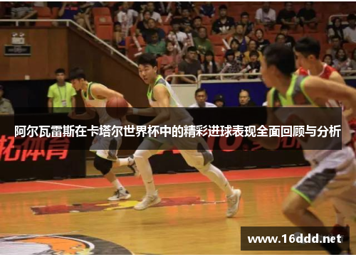 阿尔瓦雷斯在卡塔尔世界杯中的精彩进球表现全面回顾与分析
