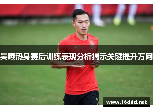 吴曦热身赛后训练表现分析揭示关键提升方向