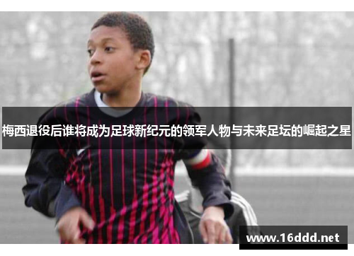 梅西退役后谁将成为足球新纪元的领军人物与未来足坛的崛起之星