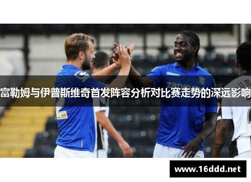 富勒姆与伊普斯维奇首发阵容分析对比赛走势的深远影响