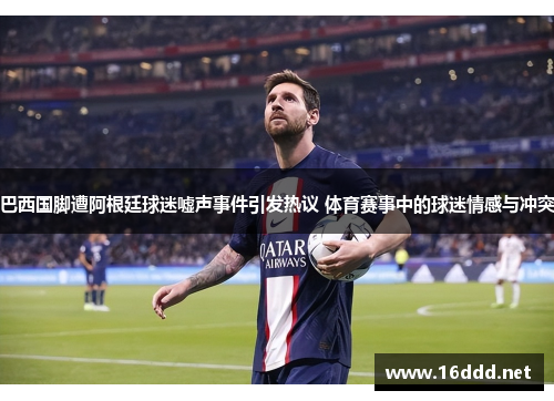 巴西国脚遭阿根廷球迷嘘声事件引发热议 体育赛事中的球迷情感与冲突
