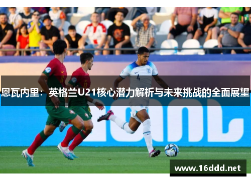 恩瓦内里：英格兰U21核心潜力解析与未来挑战的全面展望