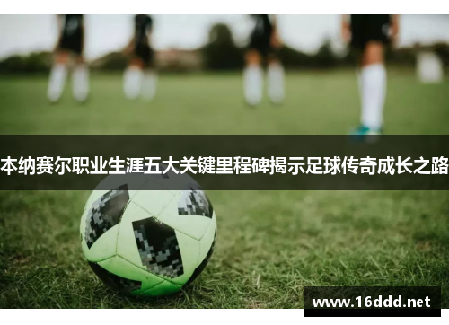 本纳赛尔职业生涯五大关键里程碑揭示足球传奇成长之路